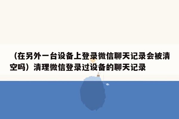 （在另外一台设备上登录微信聊天记录会被清空吗）清理微信登录过设备的聊天记录