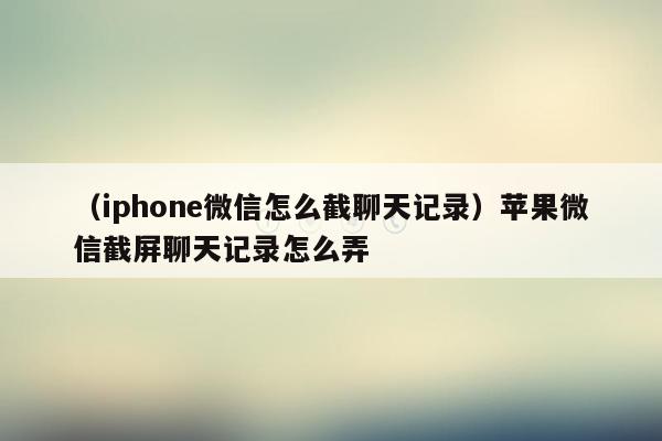 （iphone微信怎么截聊天记录）苹果微信截屏聊天记录怎么弄