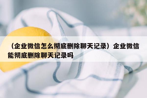 （企业微信怎么彻底删除聊天记录）企业微信能彻底删除聊天记录吗