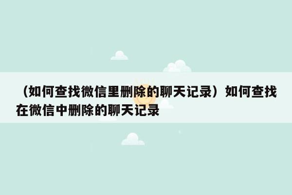 （如何查找微信里删除的聊天记录）如何查找在微信中删除的聊天记录