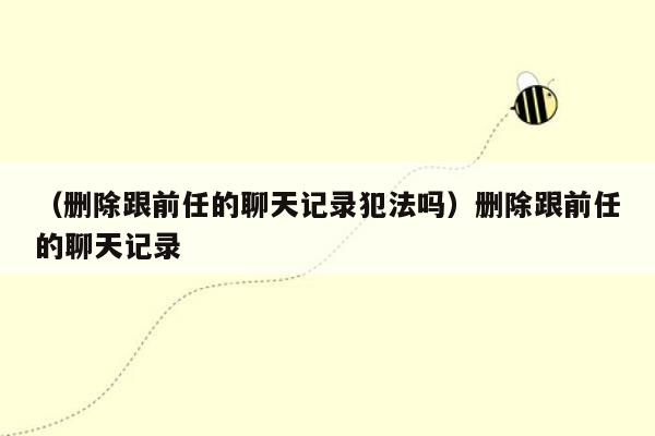 （删除跟前任的聊天记录犯法吗）删除跟前任的聊天记录