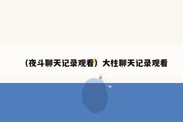 （夜斗聊天记录观看）大柱聊天记录观看