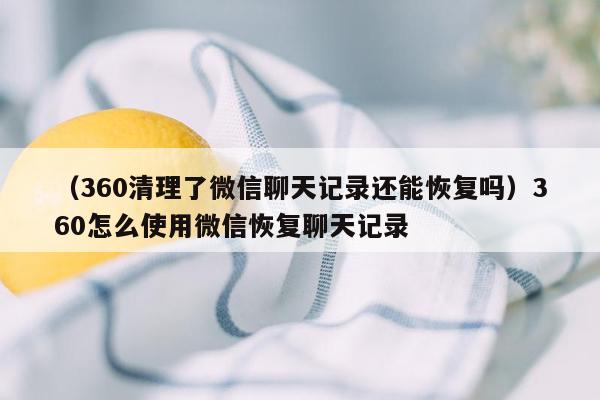 （360清理了微信聊天记录还能恢复吗）360怎么使用微信恢复聊天记录