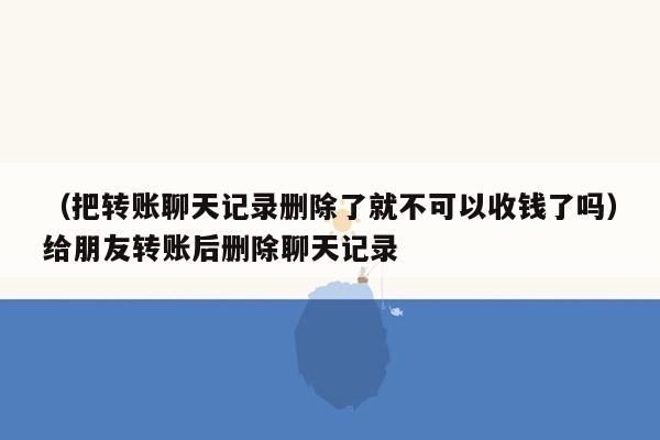 （把转账聊天记录删除了就不可以收钱了吗）给朋友转账后删除聊天记录