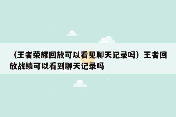 （王者荣耀回放可以看见聊天记录吗）王者回放战绩可以看到聊天记录吗