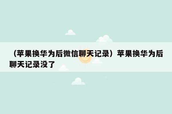 （苹果换华为后微信聊天记录）苹果换华为后聊天记录没了