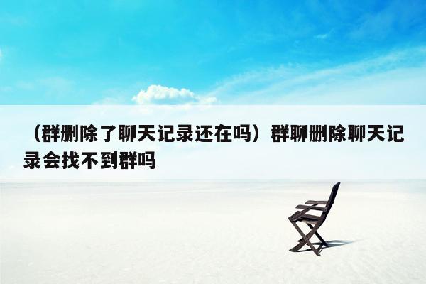 （群删除了聊天记录还在吗）群聊删除聊天记录会找不到群吗