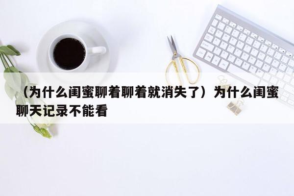 （为什么闺蜜聊着聊着就消失了）为什么闺蜜聊天记录不能看