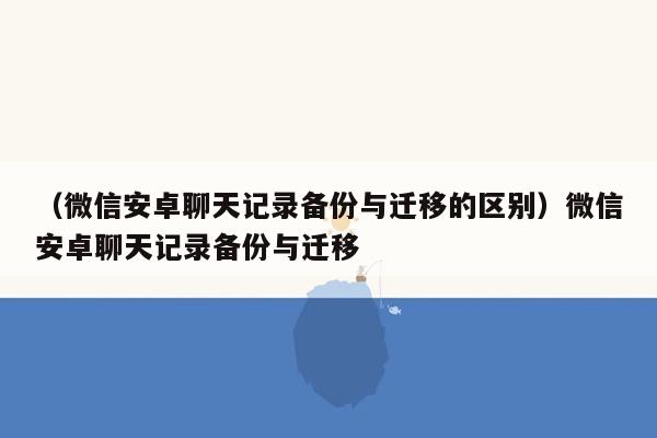 （微信安卓聊天记录备份与迁移的区别）微信安卓聊天记录备份与迁移