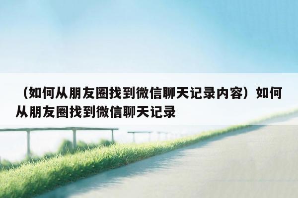 （如何从朋友圈找到微信聊天记录内容）如何从朋友圈找到微信聊天记录