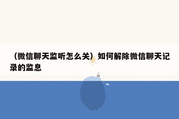 （微信聊天监听怎么关）如何解除微信聊天记录的监息