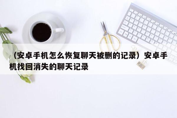 （安卓手机怎么恢复聊天被删的记录）安卓手机找回消失的聊天记录