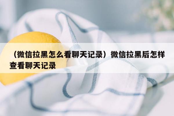 （微信拉黑怎么看聊天记录）微信拉黑后怎样查看聊天记录