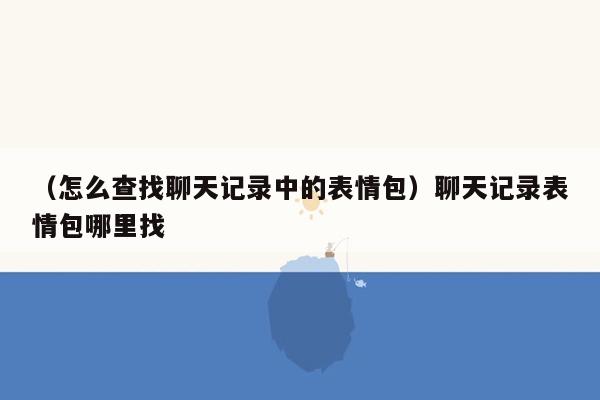 （怎么查找聊天记录中的表情包）聊天记录表情包哪里找