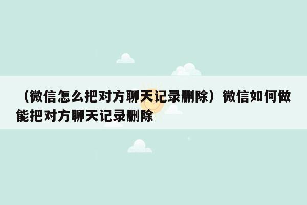 （微信怎么把对方聊天记录删除）微信如何做能把对方聊天记录删除