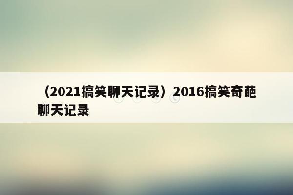 （2021搞笑聊天记录）2016搞笑奇葩聊天记录