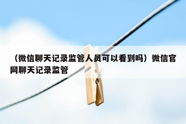 （微信聊天记录监管人员可以看到吗）微信官网聊天记录监管