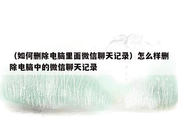 （如何删除电脑里面微信聊天记录）怎么样删除电脑中的微信聊天记录