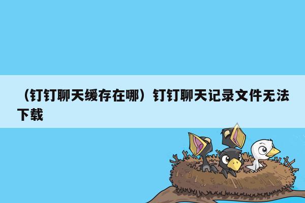 （钉钉聊天缓存在哪）钉钉聊天记录文件无法下载