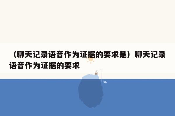 （聊天记录语音作为证据的要求是）聊天记录语音作为证据的要求