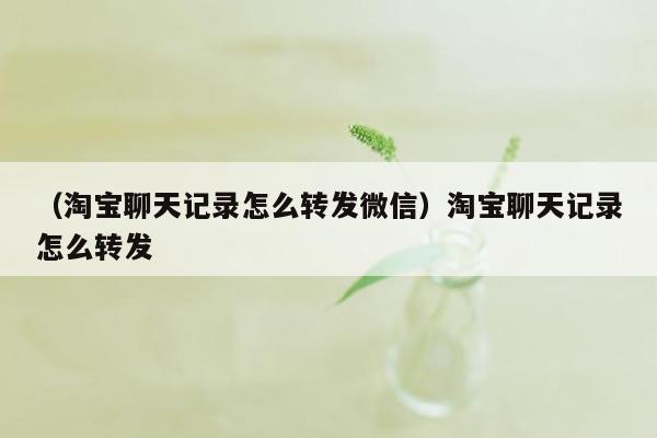 （淘宝聊天记录怎么转发微信）淘宝聊天记录怎么转发