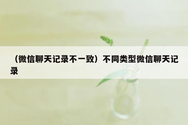 （微信聊天记录不一致）不同类型微信聊天记录