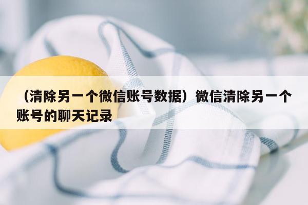 （清除另一个微信账号数据）微信清除另一个账号的聊天记录