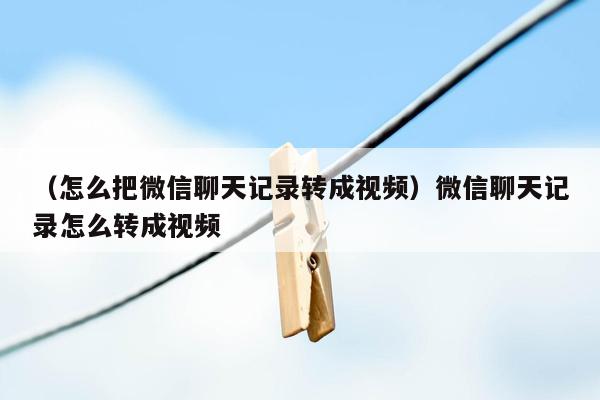 （怎么把微信聊天记录转成视频）微信聊天记录怎么转成视频