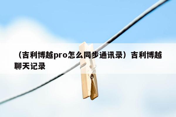 （吉利博越pro怎么同步通讯录）吉利博越聊天记录