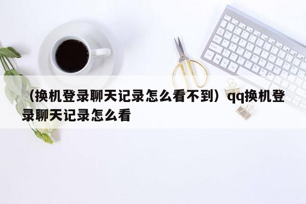 （换机登录聊天记录怎么看不到）qq换机登录聊天记录怎么看