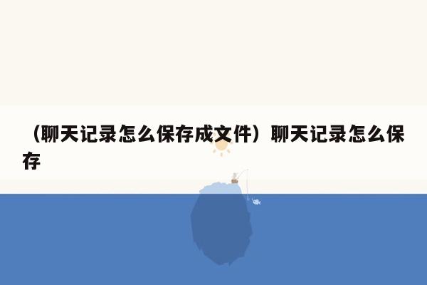 （聊天记录怎么保存成文件）聊天记录怎么保存