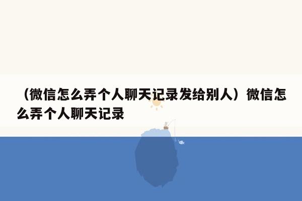 （微信怎么弄个人聊天记录发给别人）微信怎么弄个人聊天记录