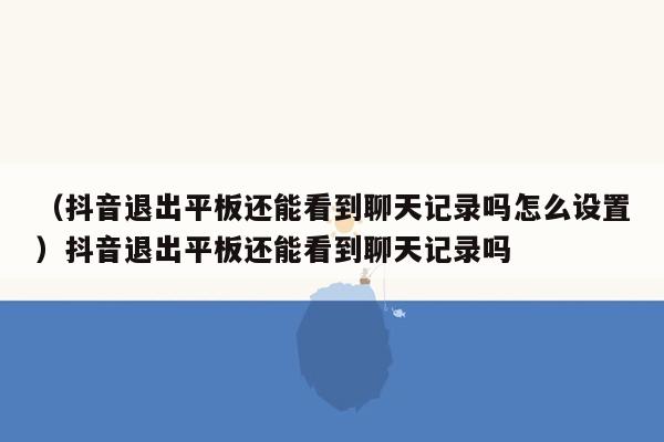 （抖音退出平板还能看到聊天记录吗怎么设置）抖音退出平板还能看到聊天记录吗