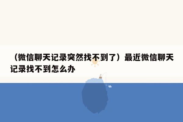 （微信聊天记录突然找不到了）最近微信聊天记录找不到怎么办