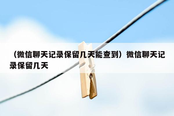 （微信聊天记录保留几天能查到）微信聊天记录保留几天