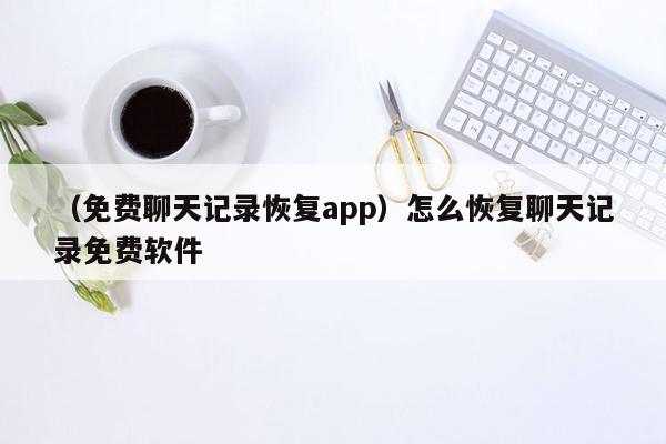 （免费聊天记录恢复app）怎么恢复聊天记录免费软件