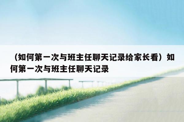 （如何第一次与班主任聊天记录给家长看）如何第一次与班主任聊天记录