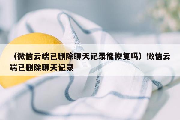 （微信云端已删除聊天记录能恢复吗）微信云端已删除聊天记录