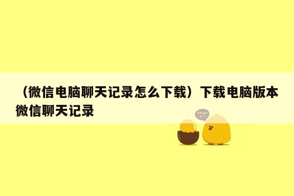 （微信电脑聊天记录怎么下载）下载电脑版本微信聊天记录