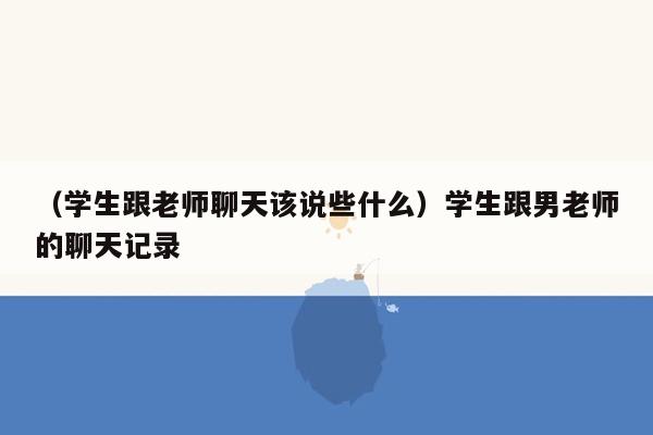 （学生跟老师聊天该说些什么）学生跟男老师的聊天记录