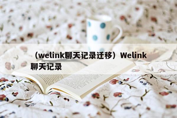 （welink聊天记录迁移）Welink聊天记录