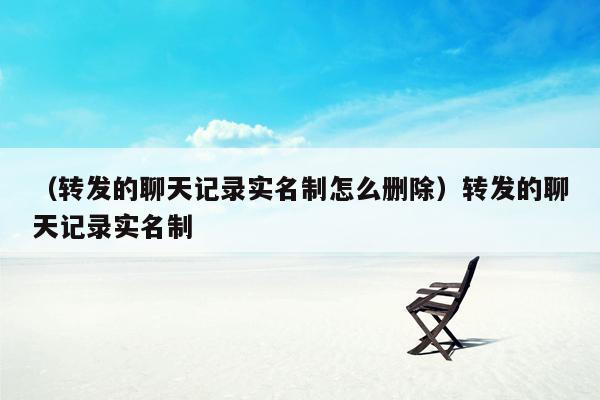 （转发的聊天记录实名制怎么删除）转发的聊天记录实名制