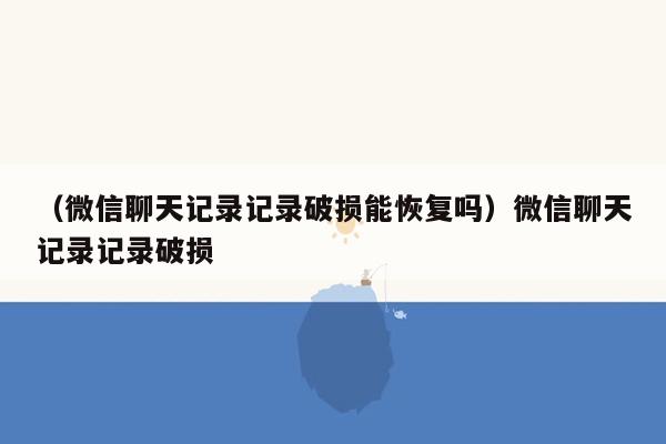 （微信聊天记录记录破损能恢复吗）微信聊天记录记录破损