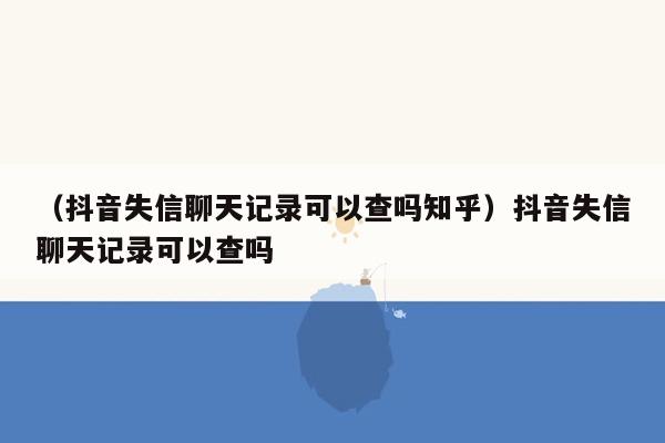 （抖音失信聊天记录可以查吗知乎）抖音失信聊天记录可以查吗