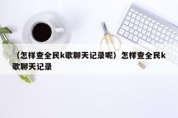 （怎样查全民k歌聊天记录呢）怎样查全民k歌聊天记录