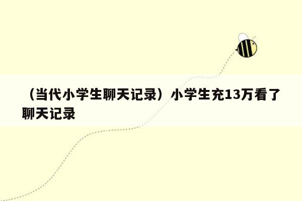 （当代小学生聊天记录）小学生充13万看了聊天记录