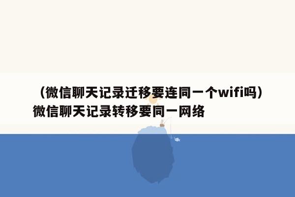 （微信聊天记录迁移要连同一个wifi吗）微信聊天记录转移要同一网络