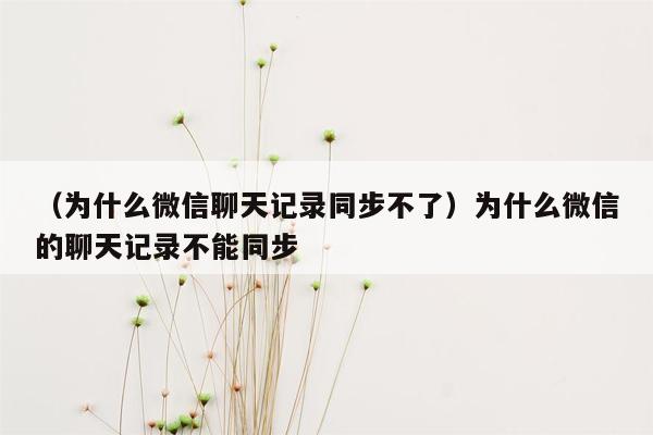 （为什么微信聊天记录同步不了）为什么微信的聊天记录不能同步