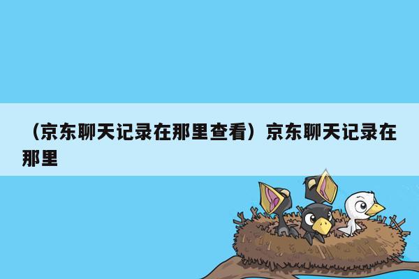 （京东聊天记录在那里查看）京东聊天记录在那里