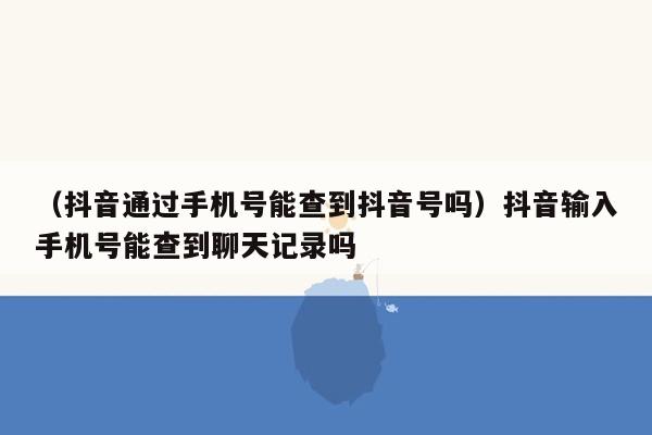 （抖音通过手机号能查到抖音号吗）抖音输入手机号能查到聊天记录吗